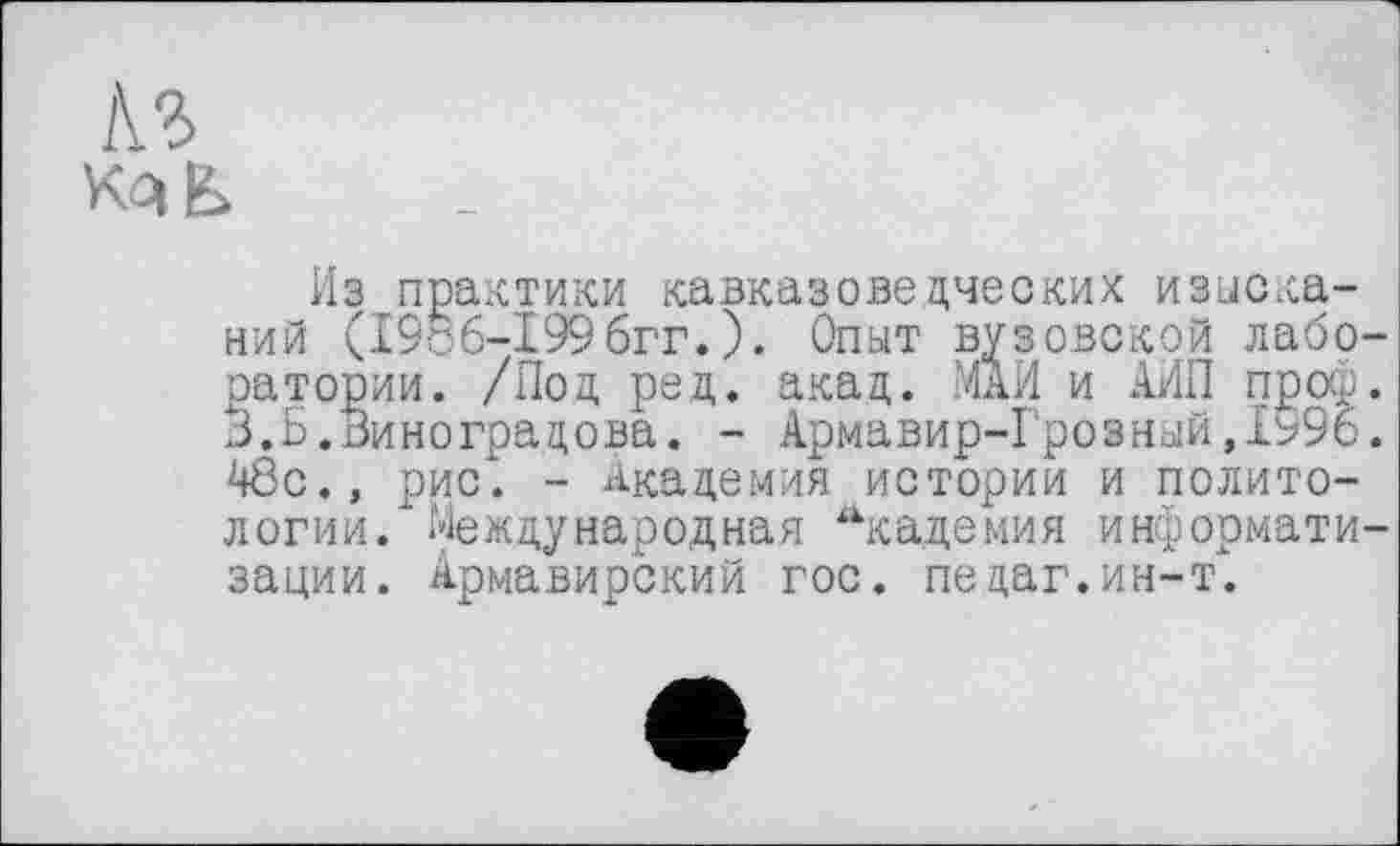 ﻿!\Ъ
Из практики кавказоведческих изысканий (19с6-І996гг.). Опыт вузовской лабо ратории. /Под ред. акад. МАИ и АИП проф 3.Б.Виноградова. - Армавир-Грозный,1ь96 48с., рис. - Академия истории и политологии. Международная “кадемия информати зации. Армавирский гос. педаг.ин-т.